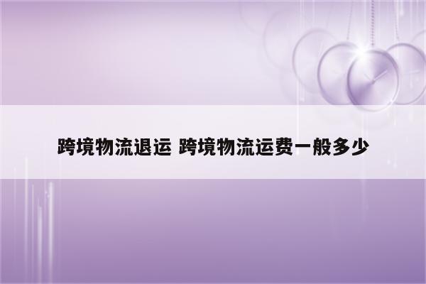 跨境物流退运 跨境物流运费一般多少