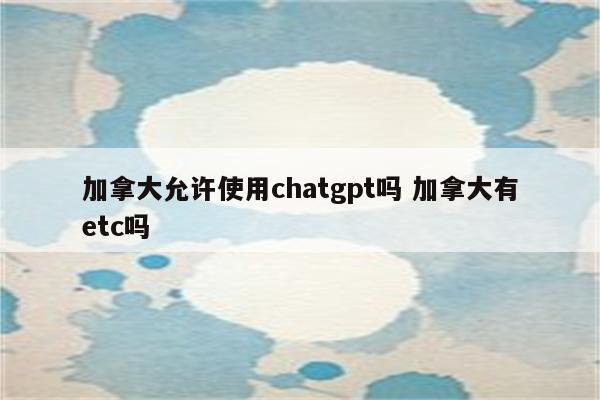 加拿大允许使用chatgpt吗 加拿大有etc吗