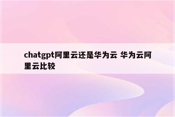 chatgpt阿里云还是华为云 华为云阿里云比较