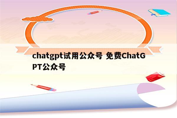 chatgpt试用公众号 免费ChatGPT公众号