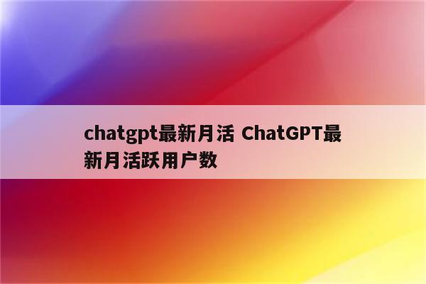 chatgpt最新月活 ChatGPT最新月活跃用户数