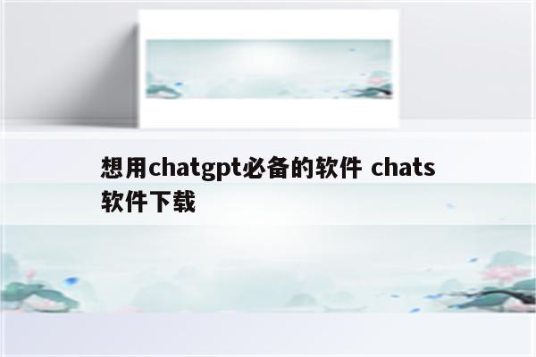 想用chatgpt必备的软件 chats软件下载