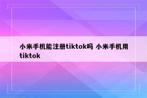 小米手机能注册tiktok吗 小米手机用tiktok