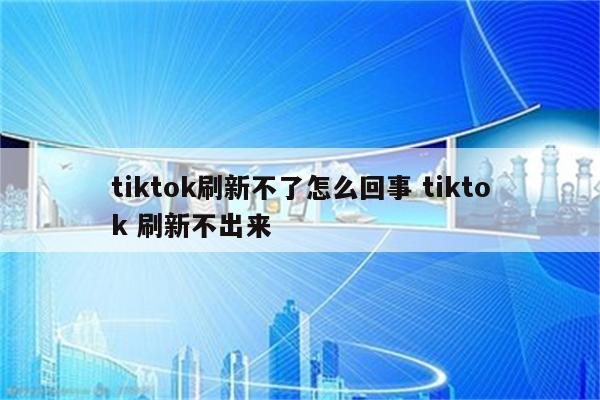 tiktok刷新不了怎么回事 tiktok 刷新不出来