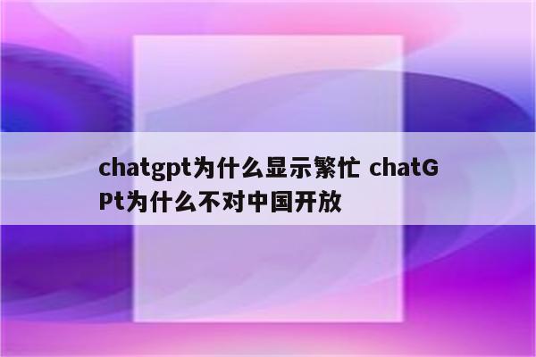 chatgpt为什么显示繁忙 chatGPt为什么不对中国开放