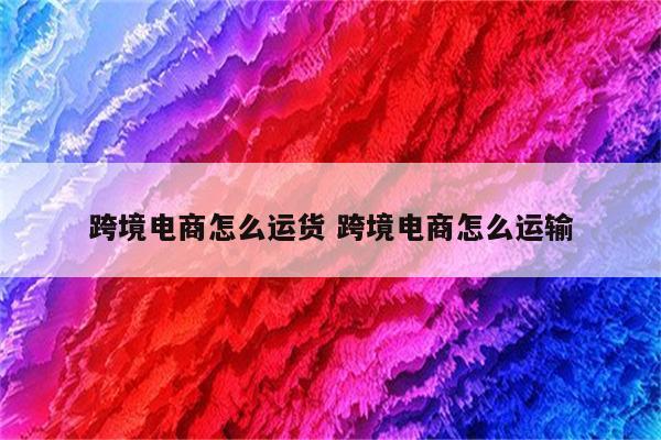 跨境电商怎么运货 跨境电商怎么运输