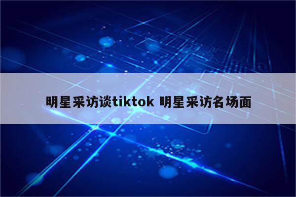 明星采访谈tiktok 明星采访名场面