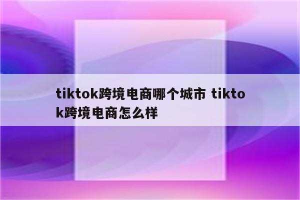 tiktok跨境电商哪个城市 tiktok跨境电商怎么样