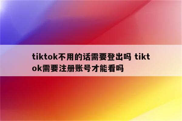 tiktok不用的话需要登出吗 tiktok需要注册账号才能看吗