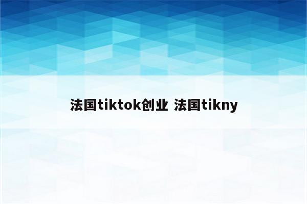 法国tiktok创业 法国tikny