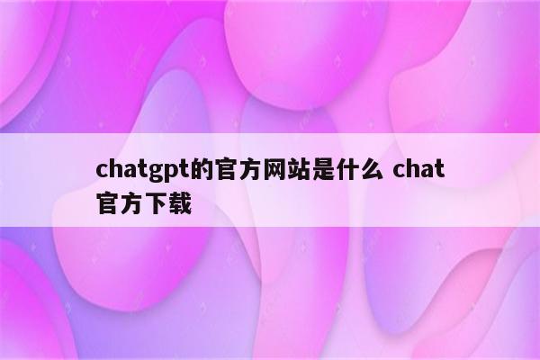 chatgpt的官方网站是什么 chat官方下载