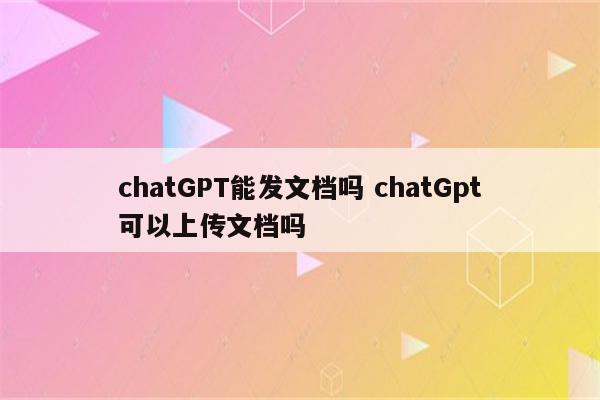 chatGPT能发文档吗 chatGpt可以上传文档吗