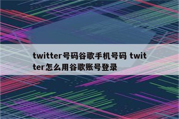 twitter号码谷歌手机号码 twitter怎么用谷歌账号登录