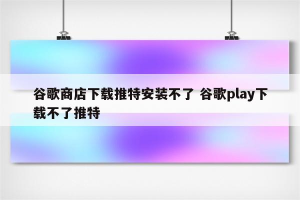 谷歌商店下载推特安装不了 谷歌play下载不了推特