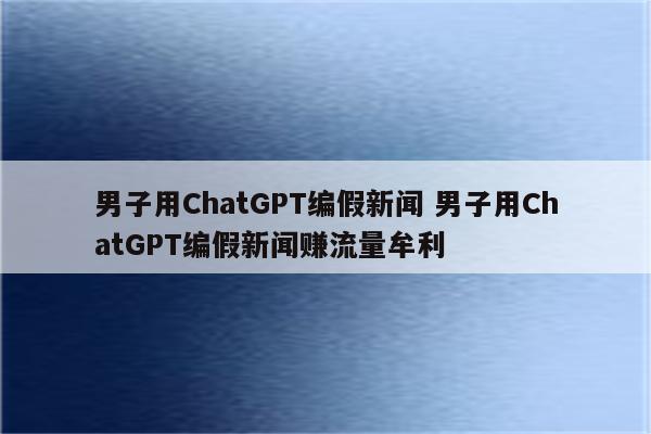 男子用ChatGPT编假新闻 男子用ChatGPT编假新闻赚流量牟利