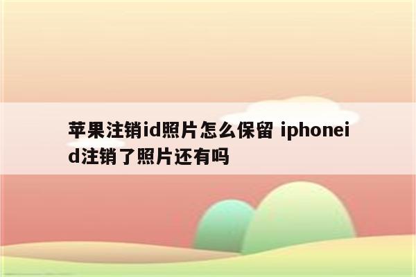 苹果注销id照片怎么保留 iphoneid注销了照片还有吗