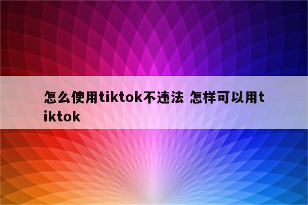 怎么使用tiktok不违法 怎样可以用tiktok