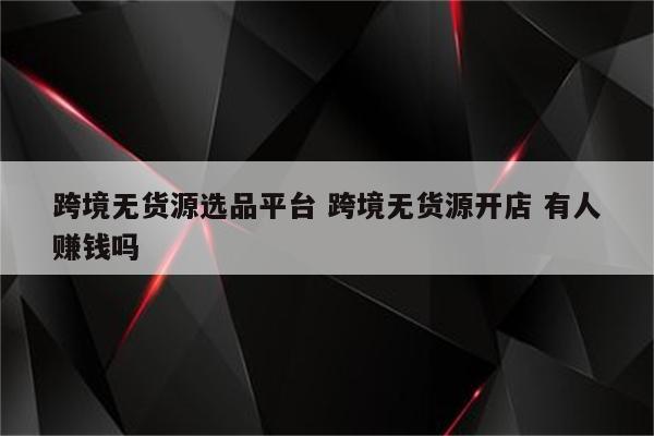 跨境无货源选品平台 跨境无货源开店 有人赚钱吗