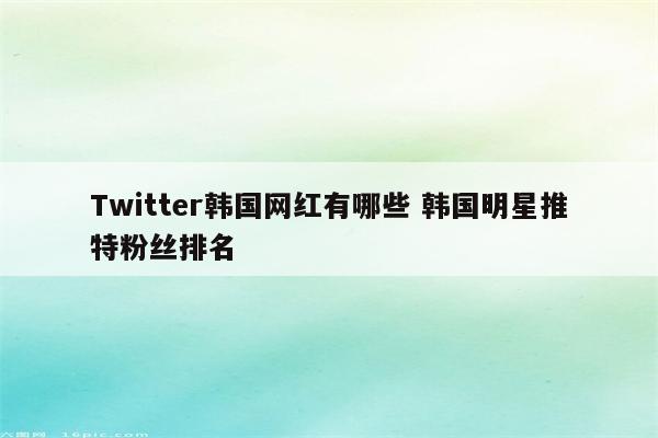 Twitter韩国网红有哪些 韩国明星推特粉丝排名