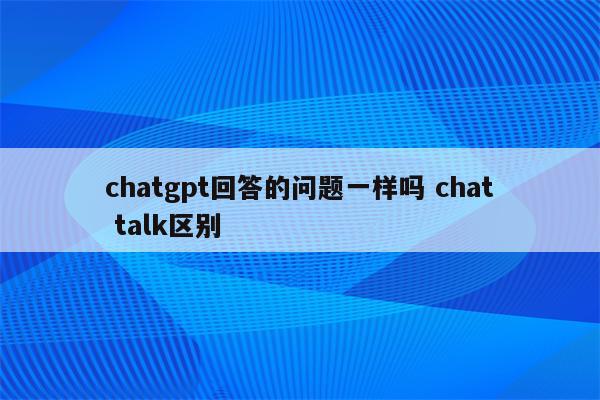 chatgpt回答的问题一样吗 chat talk区别