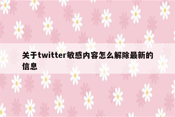 关于twitter敏感内容怎么解除最新的信息