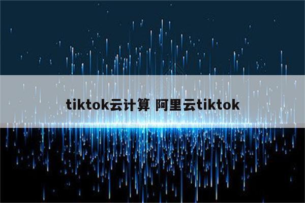 tiktok云计算 阿里云tiktok