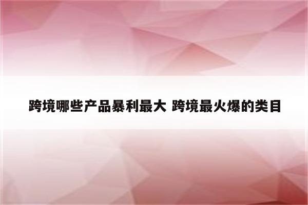 跨境哪些产品暴利最大 跨境最火爆的类目