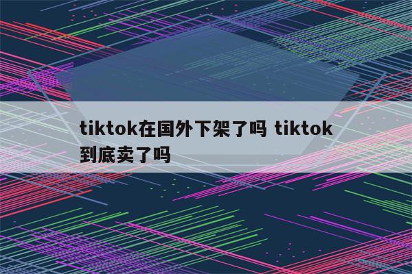 tiktok在国外下架了吗 tiktok到底卖了吗