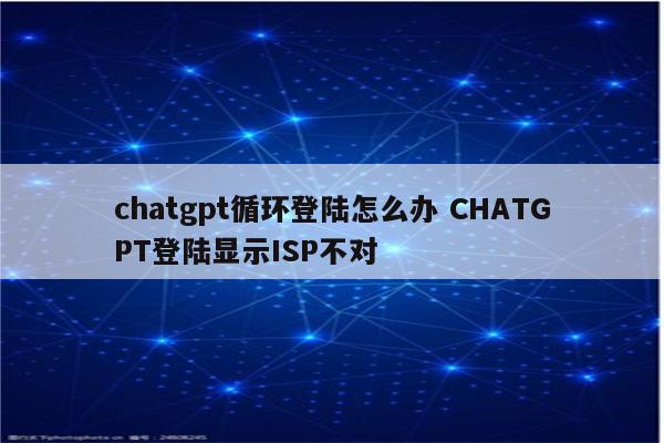 chatgpt循环登陆怎么办 CHATGPT登陆显示ISP不对