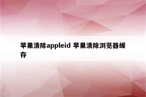 苹果清除appleid 苹果清除浏览器缓存