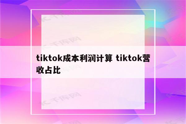 tiktok成本利润计算 tiktok营收占比