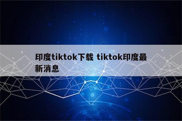 印度tiktok下载 tiktok印度最新消息