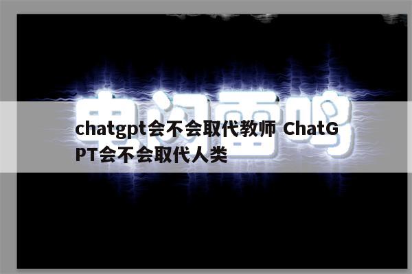 chatgpt会不会取代教师 ChatGPT会不会取代人类