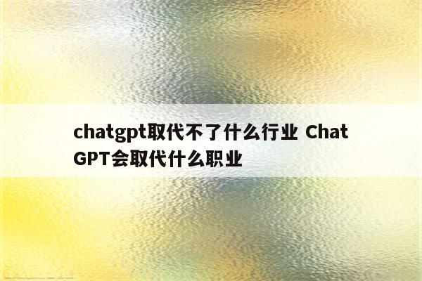 chatgpt取代不了什么行业 ChatGPT会取代什么职业