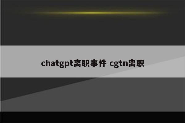 chatgpt离职事件 cgtn离职