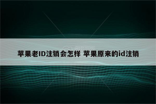 苹果老ID注销会怎样 苹果原来的id注销