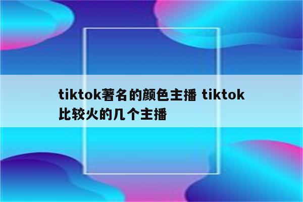 tiktok著名的颜色主播 tiktok比较火的几个主播