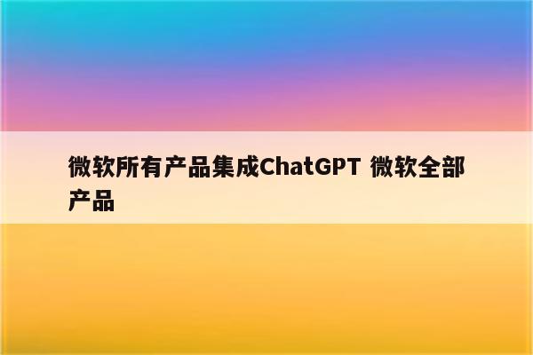 微软所有产品集成ChatGPT 微软全部产品