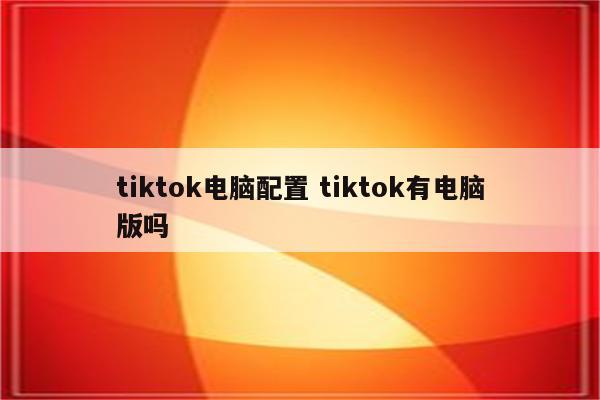 tiktok电脑配置 tiktok有电脑版吗