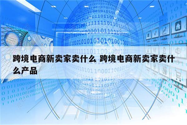 跨境电商新卖家卖什么 跨境电商新卖家卖什么产品