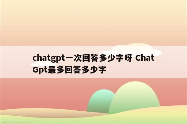 chatgpt一次回答多少字呀 ChatGpt最多回答多少字