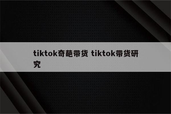 tiktok奇葩带货 tiktok带货研究