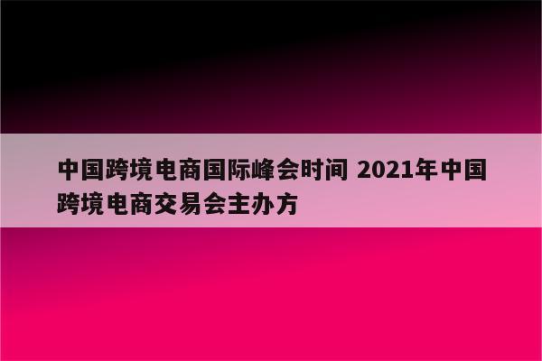 中国跨境电商国际峰会时间 2021年中国跨境电商交易会主办方