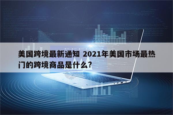 美国跨境最新通知 2021年美国市场最热门的跨境商品是什么?