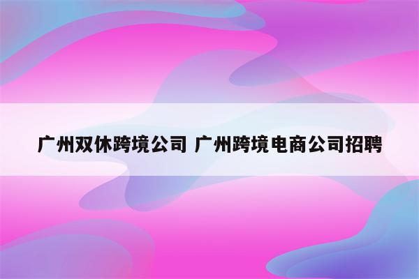 广州双休跨境公司 广州跨境电商公司招聘