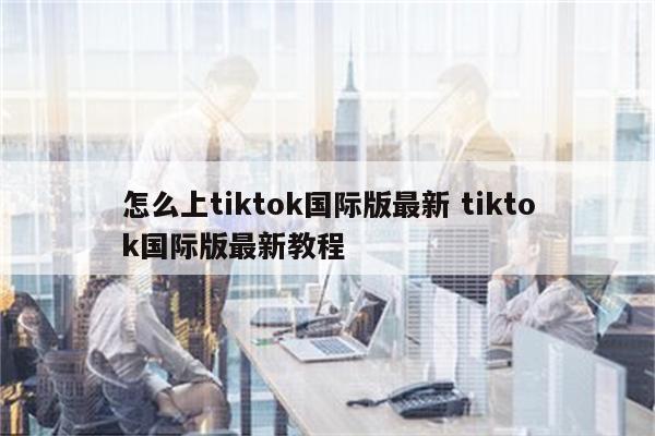 怎么上tiktok国际版最新 tiktok国际版最新教程