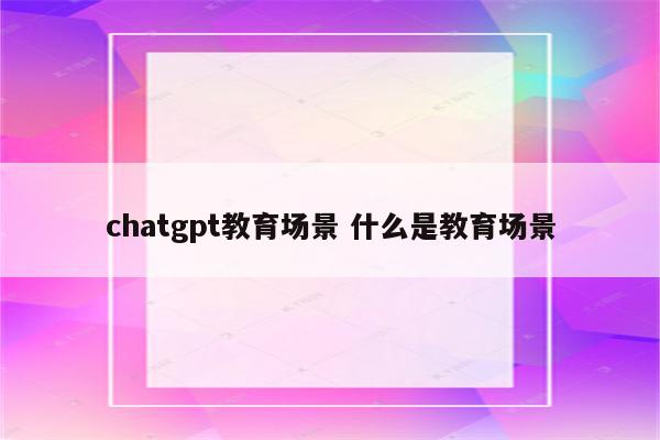 chatgpt教育场景 什么是教育场景