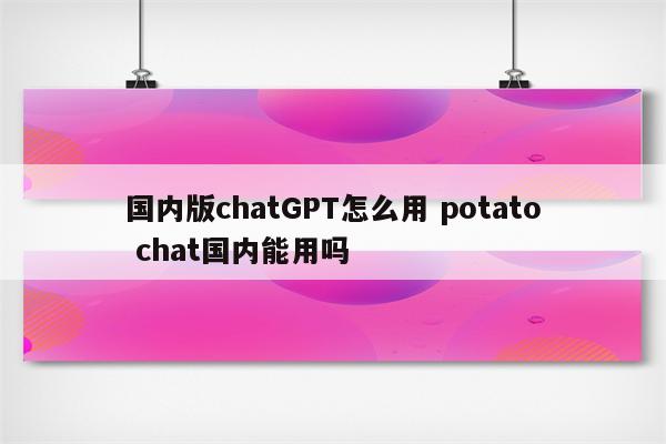 国内版chatGPT怎么用 potato chat国内能用吗