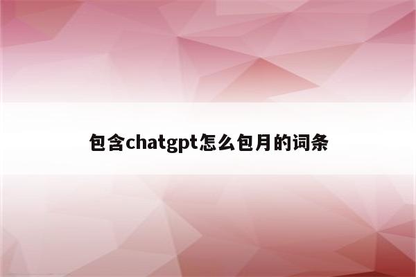 包含chatgpt怎么包月的词条