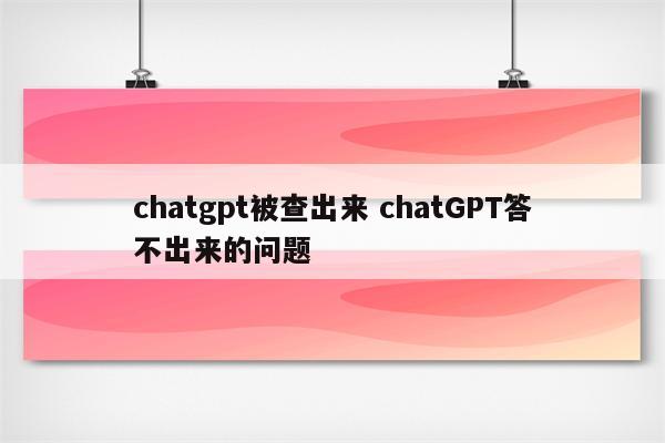 chatgpt被查出来 chatGPT答不出来的问题